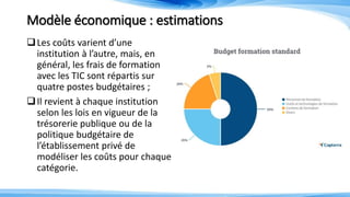 Modèle économique : estimations
Les coûts varient d’une
institution à l’autre, mais, en
général, les frais de formation
avec les TIC sont répartis sur
quatre postes budgétaires ;
Il revient à chaque institution
selon les lois en vigueur de la
trésorerie publique ou de la
politique budgétaire de
l’établissement privé de
modéliser les coûts pour chaque
catégorie.
 