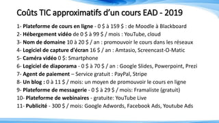 Coûts TIC approximatifs d’un cours EAD - 2019
1- Plateforme de cours en ligne - 0 $ à 159 $ : de Moodle à Blackboard
2- Hébergement vidéo de 0 $ à 99 $ / mois : YouTube, cloud
3- Nom de domaine 10 à 20 $ / an : promouvoir le cours dans les réseaux
4- Logiciel de capture d'écran 16 $ / an : Amtasio, Screencast-O-Matic
5- Caméra vidéo 0 $: Smartphone
6- Logiciel de diaporama - 0 $ à 70 $ / an : Google Slides, Powerpoint, Prezi
7- Agent de paiement – Service gratuit : PayPal, Stripe
8- Un blog : 0 à 11 $ / mois: un moyen de promouvoir le cours en ligne
9- Plateforme de messagerie - 0 $ à 29 $ / mois: Framaliste (gratuit)
10- Plateforme de webinaires - gratuite: YouTube Live
11- Publicité - 300 $ / mois: Google Adwords, Facebook Ads, Youtube Ads
 