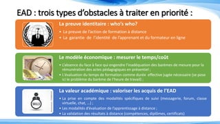 EAD : trois types d’obstacles à traiter en priorité :
La preuve identitaire : who’s who?
• La preuve de l’action de formation à distance
• La garantie de l’identité de l’apprenant et du formateur en ligne
Le modèle économique : mesurer le temps/coût
• L’absence du face à face qui engendre l’inadéquation des barèmes de mesure pour la
rémunération des actes pédagogiques en présentiel ;
• L'évaluation du temps de formation comme durée effective jugée nécessaire (se pose
ici le problème du barème de l’heure de travail) ;
• La prise en compte budgétaire des nouvelles fonctions du tuteur/formateur distant,
concepteur de contenu, …La valeur académique : valoriser les acquis de l’EAD
• La prise en compte des modalités spécifiques de suivi (messagerie, forum, classe
virtuelle, chat, …) ;
• Les modalités d’évaluation de l’apprentissage à distance ;
• La validation des résultats à distance (compétences, diplômes, certificats)
 