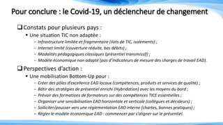 Pour conclure : le Covid-19, un déclencheur de changement
Constats pour plusieurs pays :
 Une situation TIC non adaptée :
- Infrastructure limitée et fragmentaire (ilots de TIC, isolements) ;
- Internet limité (couverture réduite, bas débits) ;
- Modalités pédagogiques classiques (présentiel transmissif) ;
- Modèle économique non adapté (pas d’indicateurs de mesure des charges de travail EAD).
Perspectives d’action :
 Une mobilisation Bottom-Up pour :
- Créer des pôles d’excellence EAD locaux (compétences, produits et services de qualité) ;
- Bâtir des stratégies de présentiel enrichi (Hybridation) avec les moyens du bord ;
- Prévoir des formations de formateurs sur des compétences TICE essentielles ;
- Organiser une sensibilisation EAD horizontale et verticale (collègues et décideurs) ;
- Solliciter/pousser vers une réglementation EAD interne (chartes, bonnes pratiques) ;
- Régler le modèle économique EAD : commencer par s’aligner sur le présentiel.
 