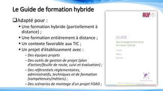 Le Guide de formation hybride
Adapté pour :
 Une formation hybride (partiellement à
distance) ;
 Une formation entièrement à distance ;
 Un contexte favorable aux TIC ;
 Un projet d’établissement avec :
-Des équipes projets
-Des outils de gestion de projet (plan
d’action/feuille de route, suivi et évaluation) ;
-Des référentiels réglementaires,
administratifs, techniques et de formation
(compétences/métiers) ;
-Des scénarios de montage d’un projet FOAD ;
 