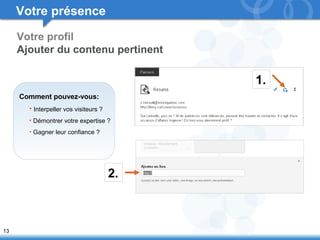 13 
Votre profil 
Ajouter du contenu pertinent 
Comment pouvez-vous: 
• Interpeller vos visiteurs ? 
• Démontrer votre expertise ? 
• Gagner leur confiance ? 
1. 
2. 
Votre présence 
 
