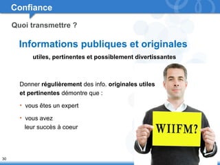 30 
Confiance 
Quoi transmettre ? 
Informations publiques et originales 
utiles, pertinentes et possiblement divertissantes 
Donner régulièrement des info. originales utiles 
et pertinentes démontre que : 
• vous êtes un expert 
• vous avez 
leur succès à coeur 
 