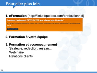 68 
Pour aller plus loin 
1. eFormation (http://linkedquebec.com/professionnel) 
2. Formation à votre équipe 
3. Formation et accompagnement 
• Stratégie, rédaction, réseau... 
• Webinaire 
• Relations clients 
 