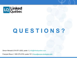 69 
Q U E S T I O N S ? 
Simon Hénault | 514 871-3202, poste 1 | info@linkedquebec.com 
François Rioux | 1 855 375-3723, poste 101 | frioux@acces-strategies.com 
