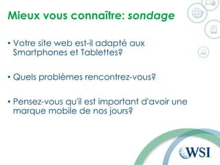 Mieux vous connaître: sondage
• Votre site web est-il adapté aux
Smartphones et Tablettes?
• Quels problèmes rencontrez-vous?
• Pensez-vous qu'il est important d'avoir une
marque mobile de nos jours?
 