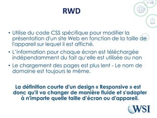 RWD
• Utilise du code CSS spécifique pour modifier la
présentation d'un site Web en fonction de la taille de
l'appareil sur lequel il est affiché.
• L’information pour chaque écran est téléchargée
indépendamment du fait qu‘elle est utilisée ou non
• Le chargement des pages est plus lent - Le nom de
domaine est toujours le même.
La définition courte d'un design « Responsive » est
donc qu'il va changer de manière fluide et s'adapter
à n'importe quelle taille d’écran ou d'appareil.
 