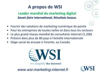 A propos de WSI
©2013 WSI. All rights reserved.
Leader mondial du marketing digital
Savoir faire international, Résultats locaux.
• Fournir des solutions de marketing numérique de pointe
• Pour les entreprises de toutes tailles et dans tous les secteurs
• Le plus grand réseau mondial de consultants Internet (1.200)
• Présent dans plus de 80 pays à l'échelle internationale
• Siège social du groupe à Toronto, au Canada
www.wsi-marketing-internet.fr
 