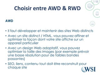 Choisir entre AWD & RWD
AWD
• Il faut développer et maintenir des sites Web distincts
• Avec un site distinct / HTML, vous pouvez affiner et
optimiser la façon dont votre site affiche sur un
appareil particulier
• Avec un design Web adaptatif, vous pouvez
optimiser la taille des images (par exemple prévoir
une basse résolution pour de faibles bandes
passantes)
• SEO, liens, contenu tout doit être reconstruit pour
chaque site
 