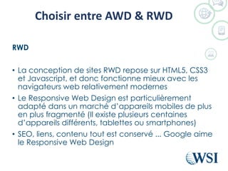 Choisir entre AWD & RWD
RWD
• La conception de sites RWD repose sur HTML5, CSS3
et Javascript, et donc fonctionne mieux avec les
navigateurs web relativement modernes
• Le Responsive Web Design est particulièrement
adapté dans un marché d’appareils mobiles de plus
en plus fragmenté (Il existe plusieurs centaines
d’appareils différents, tablettes ou smartphones)
• SEO, liens, contenu tout est conservé ... Google aime
le Responsive Web Design
 