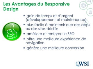 Les Avantages du Responsive
Design
 gain de temps et d’argent
(développement et maintenance)
 plus facile à maintenir que des apps
ou des sites dédiés
 améliore et renforce le SEO
 offre une meilleure expérience de
navigation
 génère une meilleure conversion
 