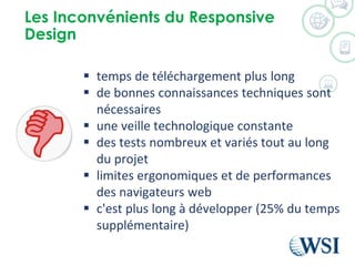 Les Inconvénients du Responsive
Design
 temps de téléchargement plus long
 de bonnes connaissances techniques sont
nécessaires
 une veille technologique constante
 des tests nombreux et variés tout au long
du projet
 limites ergonomiques et de performances
des navigateurs web
 c'est plus long à développer (25% du temps
supplémentaire)
 