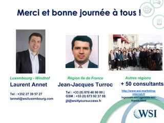 Merci et bonne journée à tous !
Laurent Annet
Tel : +352 27 39 57 27
lannet@wsiluxembourg.com
Jean-Jacques Turroc
Luxembourg - Windhof Région Ile de France Autres régions
+ 50 consultants
http://www.wsi-marketing-
internet.fr
/agences-wsi/agences-wsi-
france.html
Tel : +33 (0) 970 46 90 00 |
GSM : +33 (0) 673 92 37 08
jjt@wsi4yoursuccess.fr
 