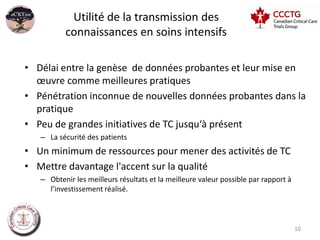 Utilité de la transmission des
          connaissances en soins intensifs

• Délai entre la genèse de données probantes et leur mise en
  œuvre comme meilleures pratiques
• Pénétration inconnue de nouvelles données probantes dans la
  pratique
• Peu de grandes initiatives de TC jusqu‘à présent
   – La sécurité des patients
• Un minimum de ressources pour mener des activités de TC
• Mettre davantage l'accent sur la qualité
   – Obtenir les meilleurs résultats et la meilleure valeur possible par rapport à
     l’investissement réalisé.



                                                                                     10
 
