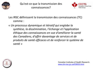 Qu'est-ce que la transmission des
                  connaissances?


Les IRSC définissent la transmission des connaissances (TC)
    comme :
« Un processus dynamique et itératif qui englobe la
    synthèse, la dissémination, l'échange et l'application
    éthique des connaissances en vue d'améliorer la santé
    des Canadiens, d'offrir davantage de services et de
    produits de santé efficaces et de renforcer le système de
    santé »




                                        Canadian Institutes of Health Research.
                                        www.cihr-irsc.gc.ca/f/39033.html.
 