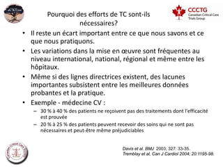 Pourquoi des efforts de TC sont-ils
                      nécessaires?
•   Il reste un écart important entre ce que nous savons et ce
    que nous pratiquons.
•   Les variations dans la mise en œuvre sont fréquentes au
    niveau international, national, régional et même entre les
    hôpitaux.
•   Même si des lignes directrices existent, des lacunes
    importantes subsistent entre les meilleures données
    probantes et la pratique.
•   Exemple - médecine CV :
    – 30 % à 40 % des patients ne reçoivent pas des traitements dont l'efficacité
      est prouvée
    – 20 % à 25 % des patients peuvent recevoir des soins qui ne sont pas
      nécessaires et peut-être même préjudiciables


                                           Davis et al. BMJ 2003; 327: 33-35.
                                           Tremblay et al, Can J Cardiol 2004; 20:1195-98.
 