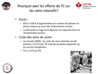 Pourquoi axer les efforts de TC sur
       les soins intensifs?

• Accès :
   – 80 % à 100 % d'augmentation du nombre de patients en
     phase critique au cours des 20 prochaines années
   – La demande va largement dépasser les capacités dans les
     10 prochaines années
• Coûts des soins de santé :
   – Au Canada (2004) : les coûts de soins intensifs ont été
     estimés à 15,9 % des 39 milliards de dollars dépensés sur
     les services hospitaliers
   – 0,5 à 1,0 % du PIB
 