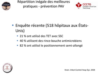 Répartition inégale des meilleures
      pratiques - prévention PAV




 Enquête récente (518 hôpitaux aux États-
  Unis)
   21 % ont utilisé des TET avec SSC
   40 % utilisent des rince-bouche antimicrobiens
   82 % ont utilisé le positionnement semi-allongé




                                     Krein. Infect Control Hosp Epi. 2008
 