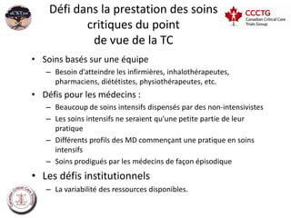 Défi dans la prestation des soins
           critiques du point
            de vue de la TC
• Soins basés sur une équipe
   – Besoin d’atteindre les infirmières, inhalothérapeutes,
     pharmaciens, diététistes, physiothérapeutes, etc.
• Défis pour les médecins :
   – Beaucoup de soins intensifs dispensés par des non-intensivistes
   – Les soins intensifs ne seraient qu'une petite partie de leur
     pratique
   – Différents profils des MD commençant une pratique en soins
     intensifs
   – Soins prodigués par les médecins de façon épisodique
• Les défis institutionnels
   – La variabilité des ressources disponibles.
 