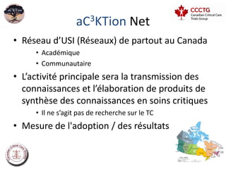 aC3KTion Net
• Réseau d’USI (Réseaux) de partout au Canada
     • Académique
     • Communautaire
• L’activité principale sera la transmission des
  connaissances et l’élaboration de produits de
  synthèse des connaissances en soins critiques
     • Il ne s’agit pas de recherche sur le TC
• Mesure de l'adoption / des résultats


                                                   24
 