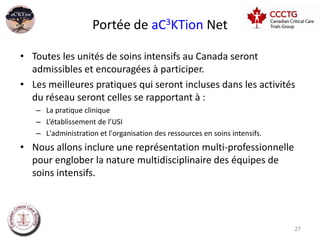 Portée de aC3KTion Net

• Toutes les unités de soins intensifs au Canada seront
  admissibles et encouragées à participer.
• Les meilleures pratiques qui seront incluses dans les activités
  du réseau seront celles se rapportant à :
   – La pratique clinique
   – L’établissement de l’USI
   – L'administration et l'organisation des ressources en soins intensifs.
• Nous allons inclure une représentation multi-professionnelle
  pour englober la nature multidisciplinaire des équipes de
  soins intensifs.




                                                                             27
 