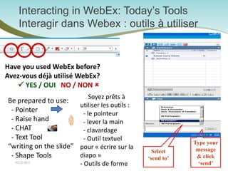 Interacting in WebEx: Today’s Tools
     Interagir dans Webex : outils à utiliser


Have you used WebEx before?
Avez-vous déjà utilisé WebEx?
    YES / OUI NO / NON 
                            Soyez prêts à
Be prepared to use:
                       utiliser les outils :
 - Pointer              - le pointeur
 - Raise hand           - lever la main
 - CHAT                 - clavardage
 - Text Tool            - Outil textuel
                                                           Type your
“writing on the slide” pour « écrire sur la                 message
                                                 Select
 - Shape Tools         diapo »                 ‘send to’    & click
   02/12/2013
                         - Outils de forme
                                3                            ‘send’
 