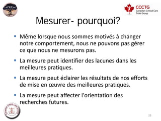 Mesurer- pourquoi?
 Même lorsque nous sommes motivés à changer
  notre comportement, nous ne pouvons pas gérer
  ce que nous ne mesurons pas.
 La mesure peut identifier des lacunes dans les
  meilleures pratiques.
 La mesure peut éclairer les résultats de nos efforts
  de mise en œuvre des meilleures pratiques.
 La mesure peut affecter l'orientation des
  recherches futures.
                                                         33
 