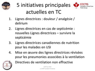 5 initiatives principales
         actuelles en TC
1. Lignes directrices : douleur / analgésie /
   delirium
2. Lignes directrices en cas de septicémie :
   nouvelles Lignes directrices – survivre la
   septicémie
3. Lignes directrices canadiennes de nutrition
   pour les malades en USI
4. Mise en œuvre des lignes directrices révisées
   pour les pneumonies associées à la ventilation
5. Directives de ventilation non effractive
                         aCKTion Net
                    a CIHR funded Initiative
 