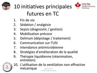 10 initiatives principales
      futures en TC
1.  Fin de vie
2.  Sédation / analgésie
3.  Sepsis (diagnostic / gestion)
4.  Mobilisation précoce
5.  Delirium (dépistage / traitement)
6.  Communication sur l'USI
7.  Intendance antimicrobienne
8.  Stratégies d'amélioration de la qualité
9.  Thérapie liquidienne (réanimation,
    entretien)
10. L'utilisation de la ventilation non effractive
    mécanique a CIHRaCKTion Net
                       funded Initiative
 