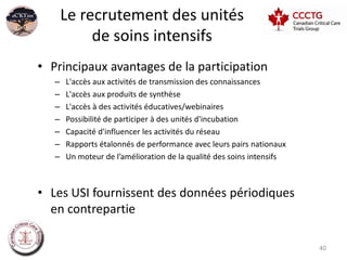 Le recrutement des unités
            de soins intensifs
• Principaux avantages de la participation
   –   L'accès aux activités de transmission des connaissances
   –   L'accès aux produits de synthèse
   –   L'accès à des activités éducatives/webinaires
   –   Possibilité de participer à des unités d'incubation
   –   Capacité d'influencer les activités du réseau
   –   Rapports étalonnés de performance avec leurs pairs nationaux
   –   Un moteur de l’amélioration de la qualité des soins intensifs



• Les USI fournissent des données périodiques
  en contrepartie

                                                                       40
 