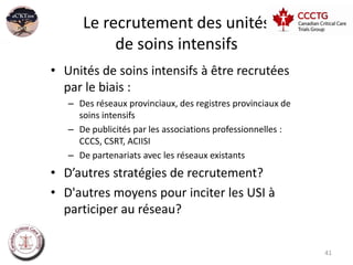 Le recrutement des unités
           de soins intensifs
• Unités de soins intensifs à être recrutées
  par le biais :
   – Des réseaux provinciaux, des registres provinciaux de
     soins intensifs
   – De publicités par les associations professionnelles :
     CCCS, CSRT, ACIISI
   – De partenariats avec les réseaux existants
• D’autres stratégies de recrutement?
• D'autres moyens pour inciter les USI à
  participer au réseau?


                                                             41
 