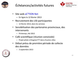 Échéances/activités futures

• Site web aC3TION Net
   – En ligne le 12 février 2013
• Recrutement des USI participantes
   – 12 février 2013, dans les services
• Sensibilisation des partenaires provinciaux, des
  intervenants
   – Printemps, été 2013
• Café scientifique (réunion conviviale)
   – Projet pilote à Kingston??? dans d'autres villes
• Début prévu de première période de collecte
  des données
   – 3 septembre 2013

                                                        42
 