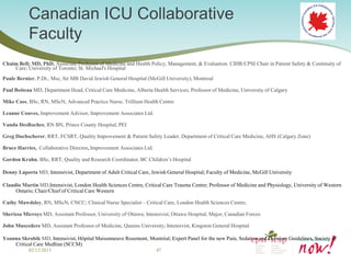 Canadian ICU Collaborative
           Faculty
Chaim Bell; MD, PhD, Associate Professor of Medicine and Health Policy, Management, & Evaluation CIHR/CPSI Chair in Patient Safety & Continuity of
    Care; University of Toronto; St. Michael's Hospital
Paule Bernier, P.Dt., Msc, Sir MB David Jewish General Hospital (McGill University), Montreal

Paul Boiteau MD, Department Head, Critical Care Medicine, Alberta Health Services; Professor of Medicine, University of Calgary

Mike Cass, BSc, RN, MScN, Advanced Practice Nurse, Trillium Health Centre

Leanne Couves, Improvement Advisor, Improvement Associates Ltd.

Vanda DesRoches; RN BN, Prince County Hospital, PEI

Greg Duchscherer, RRT, FCSRT, Quality Improvement & Patient Safety Leader, Department of Critical Care Medicine, AHS (Calgary Zone)

Bruce Harries, Collaborative Director, Improvement Associates Ltd.

Gordon Krahn, BSc, RRT, Quality and Research Coordinator, BC Children’s Hospital

Denny Laporta MD, Intensivist, Department of Adult Critical Care, Jewish General Hospital; Faculty of Medicine, McGill University

Claudio Martin MD,Intensivist, London Health Sciences Centre, Critical Care Trauma Centre; Professor of Medicine and Physiology, University of Western
     Ontario; Chair/Chief of Critical Care Western

Cathy Mawdsley, RN, MScN, CNCC; Clinical Nurse Specialist – Critical Care, London Health Sciences Centre;

Sherissa Microys MD, Assistant Professor, University of Ottawa; Intensivist, Ottawa Hospital; Major, Canadian Forces

John Muscedere MD, Assistant Professor of Medicine, Queens University; Intensivist, Kingston General Hospital

Yoanna Skrobik MD, Intensivist, Hôpital Maisonneuve Rosemont, Montréal; Expert Panel for the new Pain, Sedation and Delirium Guidelines, Society of
    Critical Care Medline (SCCM)
           02/12/2013                                                47
 
