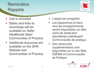 Reminders
 Rappels
 Call is recorded             L'appel est enregistré
 Slides and links to          Les diapositives et liens
  recordings will be            vers les enregistrements
  available on Safer            seront disponibles sur Des
                                soins de santé plus
  Healthcare Now!
                                sécuritaires maintenant!
  Communities of Practice       Communautés de pratique
 Additional resources are     Des ressources
  available on the SHN          supplémentaires sont
  Website and                   disponibles sur le site Web
  Communities of Practice       SSPSM et Communautés
                                de Pratique

 02/12/2013              48
 