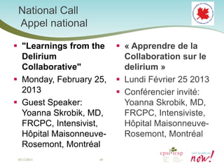 National Call
 Appel national

 "Learnings from the     « Apprendre de la
  Delirium                 Collaboration sur le
  Collaborative"           delirium »
 Monday, February 25,    Lundi Février 25 2013
  2013                    Conférencier invité:
 Guest Speaker:           Yoanna Skrobik, MD,
  Yoanna Skrobik, MD,      FRCPC, Intensiviste,
  FRCPC, Intensivist,      Hôpital Maisonneuve-
  Hôpital Maisonneuve-     Rosemont, Montréal
  Rosemont, Montréal
 02/12/2013         49
 