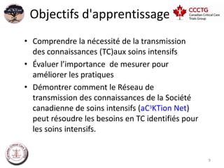 Objectifs d'apprentissage
• Comprendre la nécessité de la transmission
  des connaissances (TC)aux soins intensifs
• Évaluer l’importance de mesurer pour
  améliorer les pratiques
• Démontrer comment le Réseau de
  transmission des connaissances de la Société
  canadienne de soins intensifs (aC3KTion Net)
  peut résoudre les besoins en TC identifiés pour
  les soins intensifs.


                                                    9
 