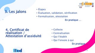 3. Les jalons
• Étapes
• Évaluation, validation, vérification
• Formalisation, attestation
En pratique …
10
• Collecte
• Centralisation
• Qui l’établit
• Qui l’envoie à qui
En pratique …
4. Certificat de
réalisation /
Attestation d’assiduité
 