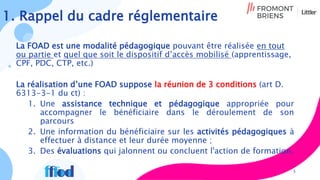 1. Rappel du cadre réglementaire
La FOAD est une modalité pédagogique pouvant être réalisée en tout
ou partie et quel que soit le dispositif d’accès mobilisé (apprentissage,
CPF, PDC, CTP, etc.)
La réalisation d’une FOAD suppose la réunion de 3 conditions (art D.
6313-3-1 du ct) :
1. Une assistance technique et pédagogique appropriée pour
accompagner le bénéficiaire dans le déroulement de son
parcours
2. Une information du bénéficiaire sur les activités pédagogiques à
effectuer à distance et leur durée moyenne ;
3. Des évaluations qui jalonnent ou concluent l'action de formation.
3
 