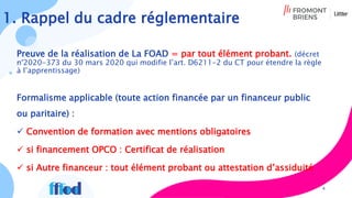 1. Rappel du cadre réglementaire
Preuve de la réalisation de La FOAD = par tout élément probant. (décret
n°2020-373 du 30 mars 2020 qui modifie l’art. D6211-2 du CT pour étendre la règle
à l’apprentissage)
Formalisme applicable (toute action financée par un financeur public
ou paritaire) :
 Convention de formation avec mentions obligatoires
 si financement OPCO : Certificat de réalisation
 si Autre financeur : tout élément probant ou attestation d’assiduité
4
 