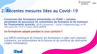 2. Récentes mesures liées au Covid-19
5
Conversion des formations présentielles en FOAD = solution
permettant de poursuivre les conventions de formation et de maintenir
les financements associés. (Q/R Coronavirus - Covid 19 Apprentissage, et FP,
mis à jour les 15 et 17 mars 2020, DGEFP).
Un formalisme adapté pendant la crise sanitaire ?
Les OPCO continuent de financer les formations si elles sont réalisées
à distance, sur présentation de la facture et du certificat de réalisation
(règles inchangées).
 