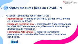 Assouplissement des règles dans 3 cas :
-Apprentissage = maintien des NPEC par les OPCO même
en l’absence de FOAD.
-Congé de transition pro = maintien des financements par
les CPIR si FOAD réalisée, sur présentation d’une simple
déclaration de réalisation.
-Formations Pôle Emploi = mesures transitoires
permettant un maintien des financements à certaines
conditions.
6
2. Récentes mesures liées au Covid-19
 