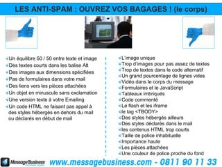 LES ANTI-SPAM : OUVREZ VOS BAGAGES ! (le corps)




Un équilibre 50 / 50 entre texte et image   L’image unique
Des textes courts dans les balise Alt       Trop d’images pour pas assez de textes
Des images aux dimensions spécifiées        Trop de textes dans le code alternatif
                                            Un grand pourcentage de lignes vides
Pas de formulaires dans votre mail
                                            Vidéo dans le corps du message
Des liens vers les pièces attachées         Formulaires et le JavaScript
Un objet en minuscule sans exclamation      Tableaux imbriqués
Une version texte à votre Emailing          Code commenté
Un code HTML ne faisant pas appel à         Le flash et les iframe
des styles hébergés en dehors du mail       le tag <TBODY>
ou déclarés en début de mail                Des styles hébergés ailleurs
                                            Des styles déclarés dans le mail
                                            les contenus HTML trop courts
                                            Taille de police inhabituelle
                                            Importance haute
                                            Les pièces attachées
                                            Une couleur de police proche du fond
 