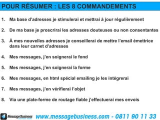 POUR RÉSUMER : LES 8 COMMANDEMENTS
1. Ma base d’adresses je stimulerai et mettrai à jour régulièrement

2. De ma base je proscrirai les adresses douteuses ou non consentantes

3. À mes nouvelles adresses je conseillerai de mettre l’email émettrice
   dans leur carnet d’adresses

4. Mes messages, j’en soignerai le fond

5. Mes messages, j’en soignerai la forme

6. Mes messages, en html spécial emailing je les intégrerai

7. Mes messages, j’en vérifierai l’objet

8. Via une plate-forme de routage fiable j’effectuerai mes envois
 