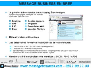 MESSAGE BUSINESS EN BREF

Le premier Libre Service du Marketing Électronique
Plate-forme logicielle hébergée sur Internet
« Software As A Service »

    Emailing            Gestion contacts
    SMS                 Enquêtes
    RSS                 Formulaires Web
    Blog                Location Fichiers



400 entreprises utilisatrices

Une plate-forme novatrice récompensée et reconnue par:
     OSEO Anvar / CRITT CCST / Paris Développement
     Lauréate 2007 de Paris-Entreprendre
     Sélectionnée par Microsoft dans le cadre de son programme IDEES de soutien aux
     entreprises les plus innovantes du secteur du logiciel.

Membre actif d’interprofessions motrices : SNCD / FING / AFDE
 