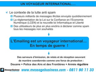 UN VOYAGEUR INTERNATIONAL….

Le contexte de la lutte anti spam
   Plusieurs milliards de messages illicites envoyés quotidiennement
   La réglementation de la Loi sur la Confiance en l’Economie
   Numérique (LCEN) et la nouvelle loi Informatique et Liberté
   Des utilisateurs de plus en plus enclins à déclarer comme spam
   tous les messages non souhaités



L’Emailing est un voyageur international…
          En temps de guerre !

     Des serveurs d’émission, de relais et de réception oeuvrant
      de manière coordonnée comme une force de protection :
Douane + Police des Airs et des Frontières + Armée régulière
 