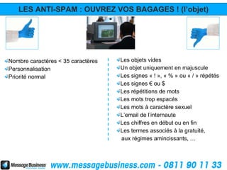 LES ANTI-SPAM : OUVREZ VOS BAGAGES ! (l’objet)




Nombre caractères < 35 caractères   Les objets vides
Personnalisation                    Un objet uniquement en majuscule
Priorité normal                     Les signes « ! », « % » ou « / » répétés
                                    Les signes € ou $
                                    Les répétitions de mots
                                    Les mots trop espacés
                                    Les mots à caractère sexuel
                                    L’email de l’internaute
                                    Les chiffres en début ou en fin
                                    Les termes associés à la gratuité,
                                    aux régimes amincissants, …
 