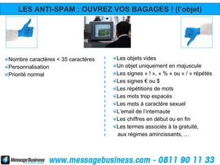 LES ANTI-SPAM : OUVREZ VOS BAGAGES ! (l’objet)




Nombre caractères < 35 caractères   Les objets vides
Personnalisation                    Un objet uniquement en majuscule
Priorité normal                     Les signes « ! », « % » ou « / » répétés
                                    Les signes € ou $
                                    Les répétitions de mots
                                    Les mots trop espacés
                                    Les mots à caractère sexuel
                                    L’email de l’internaute
                                    Les chiffres en début ou en fin
                                    Les termes associés à la gratuité,
                                    aux régimes amincissants, …
 