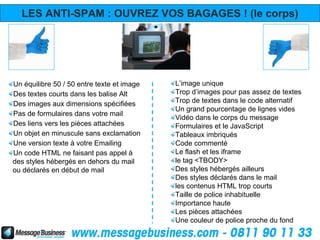 LES ANTI-SPAM : OUVREZ VOS BAGAGES ! (le corps)




Un équilibre 50 / 50 entre texte et image   L’image unique
Des textes courts dans les balise Alt       Trop d’images pour pas assez de textes
Des images aux dimensions spécifiées        Trop de textes dans le code alternatif
                                            Un grand pourcentage de lignes vides
Pas de formulaires dans votre mail
                                            Vidéo dans le corps du message
Des liens vers les pièces attachées         Formulaires et le JavaScript
Un objet en minuscule sans exclamation      Tableaux imbriqués
Une version texte à votre Emailing          Code commenté
Un code HTML ne faisant pas appel à         Le flash et les iframe
des styles hébergés en dehors du mail       le tag <TBODY>
ou déclarés en début de mail                Des styles hébergés ailleurs
                                            Des styles déclarés dans le mail
                                            les contenus HTML trop courts
                                            Taille de police inhabituelle
                                            Importance haute
                                            Les pièces attachées
                                            Une couleur de police proche du fond
 