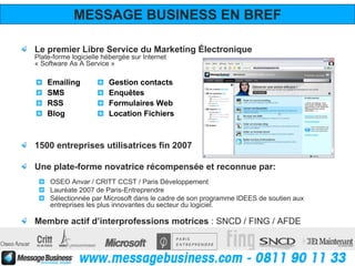 MESSAGE BUSINESS EN BREF

Le premier Libre Service du Marketing Électronique
Plate-forme logicielle hébergée sur Internet
« Software As A Service »

    Emailing            Gestion contacts
    SMS                 Enquêtes
    RSS                 Formulaires Web
    Blog                Location Fichiers



1500 entreprises utilisatrices fin 2007

Une plate-forme novatrice récompensée et reconnue par:
     OSEO Anvar / CRITT CCST / Paris Développement
     Lauréate 2007 de Paris-Entreprendre
     Sélectionnée par Microsoft dans le cadre de son programme IDEES de soutien aux
     entreprises les plus innovantes du secteur du logiciel.

Membre actif d’interprofessions motrices : SNCD / FING / AFDE
 