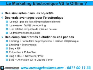 Le Marketing Electronique VS le Offline ?

Des similarités dans les objectifs
Des vrais avantages pour l’électronique
   Le coût : pas de frais d’impression ni d’envoi
   La mesure : facilité du reporting
   Une relative simplicité de mise en oeuvre
   Le traitement des résultats
Des complémentarités à étudier au cas par cas
  Emailing + Formulaire de prospection + relance téléphonique
  Emailing + évenementiel
  Blog + RP
  Pub online + Pub offline
  Blog + RSS + Newsletter Print
  SMS + Animation sur le Lieu de Vente
 